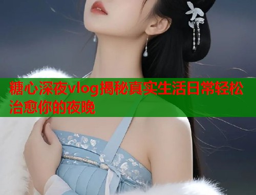 糖心深夜vlog揭秘真实生活日常轻松治愈你的夜晚  第1张