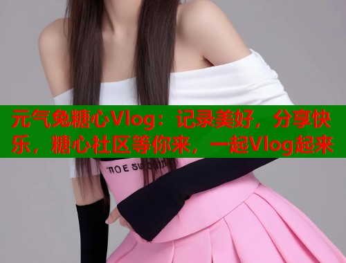 元气兔糖心Vlog：记录美好，分享快乐，糖心社区等你来，一起Vlog起来  第1张