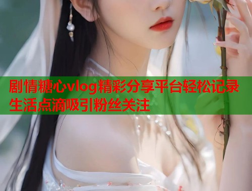 剧情糖心vlog精彩分享平台轻松记录生活点滴吸引粉丝关注  第1张