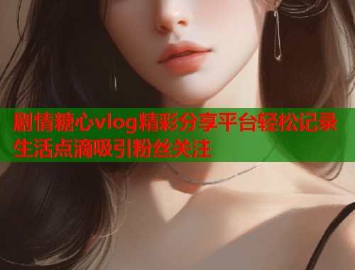 剧情糖心vlog精彩分享平台轻松记录生活点滴吸引粉丝关注  第2张