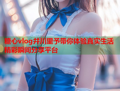 糖心vlog井川里予带你体验真实生活精彩瞬间分享平台  第1张