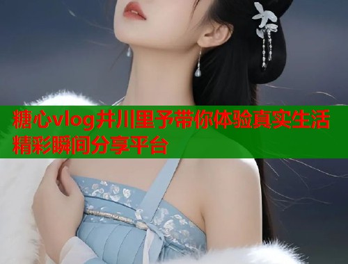 糖心vlog井川里予带你体验真实生活精彩瞬间分享平台  第2张