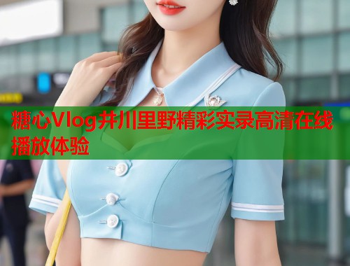 糖心Vlog井川里野精彩实录高清在线播放体验  第1张