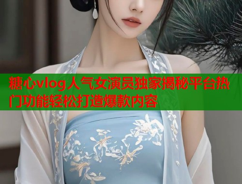 糖心vlog人气女演员独家揭秘平台热门功能轻松打造爆款内容  第1张
