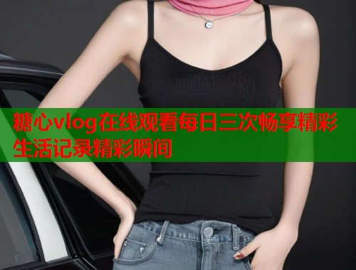 糖心vlog在线观看每日三次畅享精彩生活记录精彩瞬间  第1张