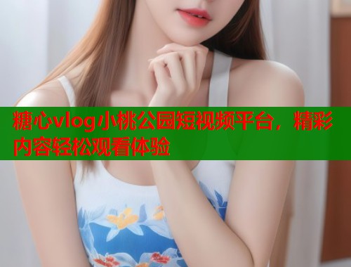 糖心vlog小桃公园短视频平台，精彩内容轻松观看体验  第1张