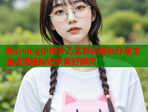 糖心vlog小桃多乙孟若羽精彩分享生活点滴轻松记录美好瞬间  第1张