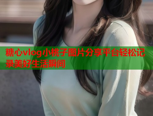 糖心vlog小桃子图片分享平台轻松记录美好生活瞬间  第2张