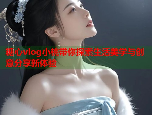 糖心vlog小桃带你探索生活美学与创意分享新体验  第1张