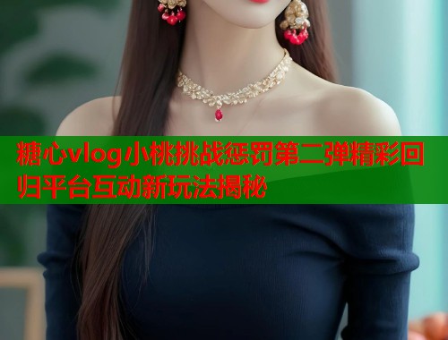 糖心vlog小桃挑战惩罚第二弹精彩回归平台互动新玩法揭秘  第1张