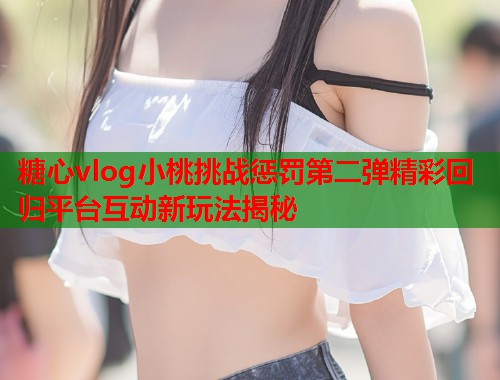 糖心vlog小桃挑战惩罚第二弹精彩回归平台互动新玩法揭秘  第2张
