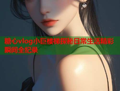 糖心vlog小巨楼梯探秘日常生活精彩瞬间全纪录  第1张