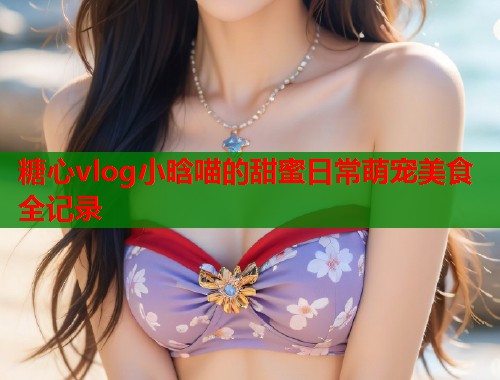 糖心vlog小晗喵的甜蜜日常萌宠美食全记录  第1张