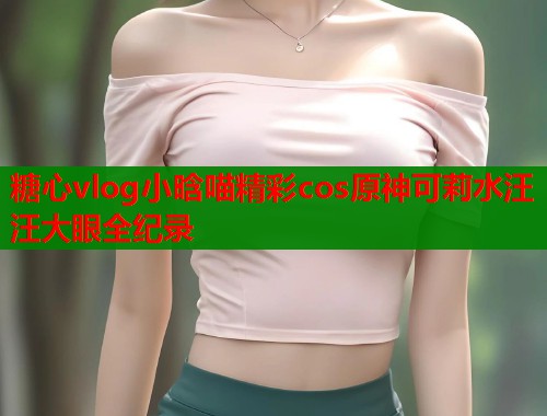 糖心vlog小晗喵精彩cos原神可莉水汪汪大眼全纪录  第1张