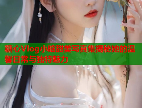 糖心Vlog小晗甜美写真集揭秘她的温馨日常与独特魅力  第1张