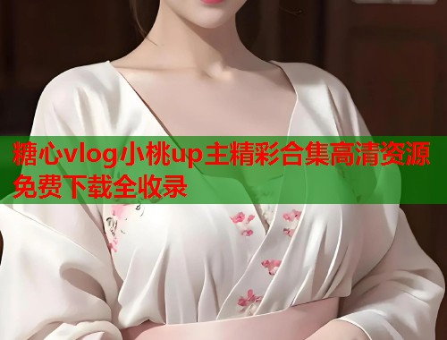 糖心vlog小桃up主精彩合集高清资源免费下载全收录  第1张