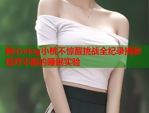 糖心vlog小桃不惊醒挑战全纪录揭秘惊吓不断的睡眠实验  第1张