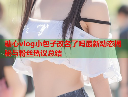 糖心vlog小包子改名了吗最新动态揭秘与粉丝热议总结  第2张