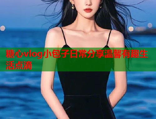 糖心vlog小包子日常分享温馨有趣生活点滴  第1张