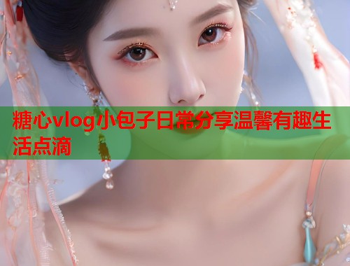 糖心vlog小包子日常分享温馨有趣生活点滴  第2张