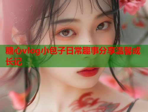 糖心vlog小包子日常趣事分享温馨成长记  第1张