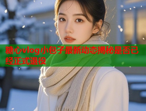 糖心vlog小包子最新动态揭秘是否已经正式退役  第1张