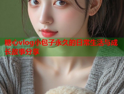 糖心vlog小包子永久的日常生活与成长故事分享  第1张