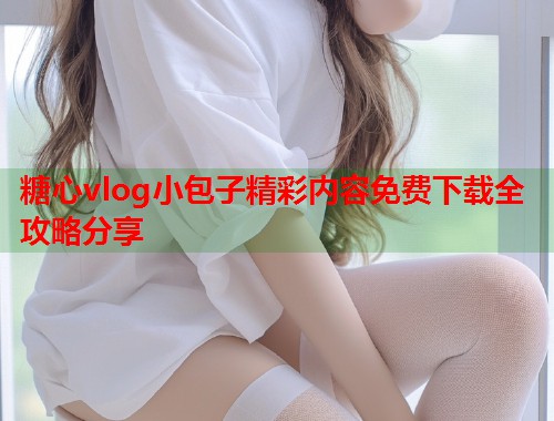 糖心vlog小包子精彩内容免费下载全攻略分享  第1张