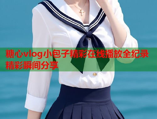 糖心vlog小包子精彩在线播放全纪录精彩瞬间分享  第1张