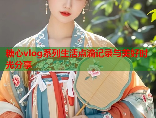 糖心vlog系列生活点滴记录与美好时光分享  第1张