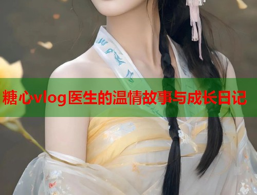糖心vlog医生的温情故事与成长日记  第1张