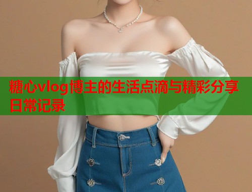 糖心vlog博主的生活点滴与精彩分享日常记录  第2张