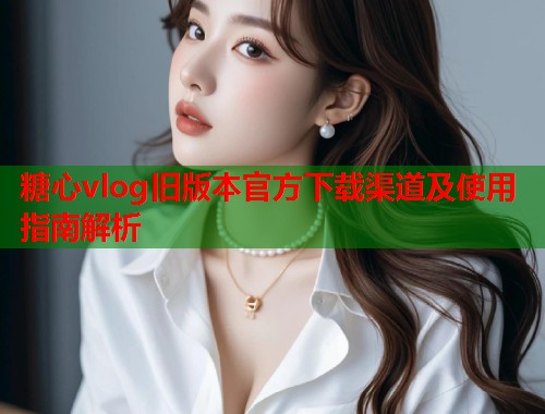 糖心vlog旧版本官方下载渠道及使用指南解析  第2张