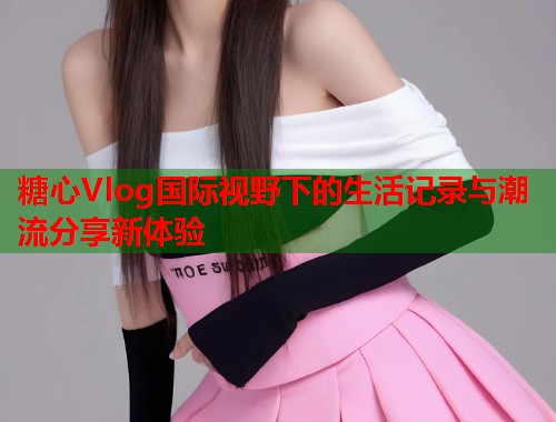 糖心Vlog国际视野下的生活记录与潮流分享新体验  第1张