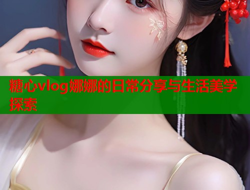 糖心vlog娜娜的日常分享与生活美学探索  第1张