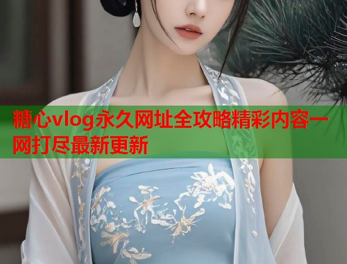 糖心vlog永久网址全攻略精彩内容一网打尽最新更新  第2张