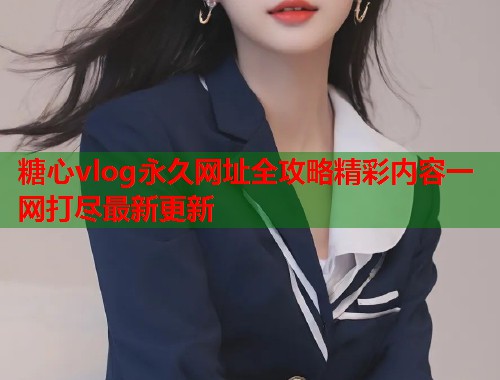 糖心vlog永久网址全攻略精彩内容一网打尽最新更新  第1张