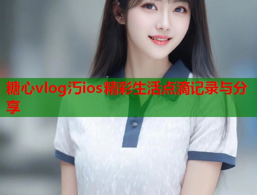 糖心vlog汅ios精彩生活点滴记录与分享  第1张