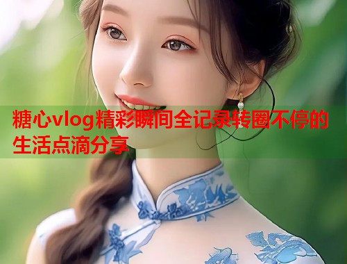 糖心vlog精彩瞬间全记录转圈不停的生活点滴分享  第1张