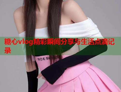 糖心vlog精彩瞬间分享与生活点滴记录  第1张