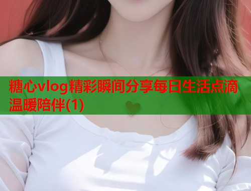 糖心vlog精彩瞬间分享每日生活点滴温暖陪伴(1)  第1张