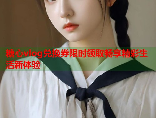 糖心vlog兑换券限时领取畅享精彩生活新体验  第2张