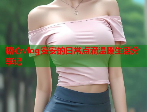 糖心vlog安安的日常点滴温暖生活分享记  第1张