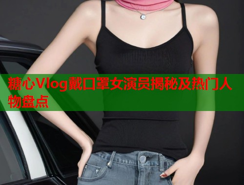 糖心Vlog戴口罩女演员揭秘及热门人物盘点  第1张
