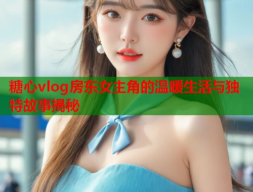 糖心vlog房东女主角的温暖生活与独特故事揭秘  第1张