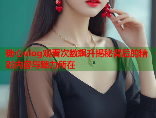 糖心vlog观看次数飙升揭秘背后的精彩内容与魅力所在  第1张