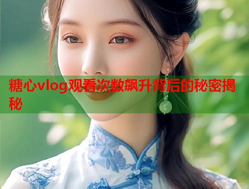 糖心vlog观看次数飙升背后的秘密揭秘  第1张